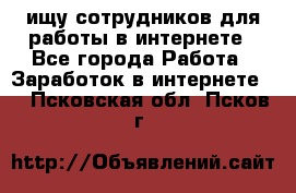 ищу сотрудников для работы в интернете - Все города Работа » Заработок в интернете   . Псковская обл.,Псков г.